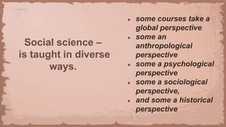 Social science –
is taught in diverse
ways.
● some courses take a
global perspective
● some an
anthropological
perspective
● some a psychological
perspective
● some a sociological
perspective,
● and some a historical
perspective
 