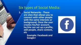 Six types of Social Media:
1. Social Networks - These
are sites that allows you to
connect with other people
with the same interests or
background. Once the user
creates his/her account,
he/she can set up a profile,
add people, share content,
etc
Example: Facebook and
Google+
 
