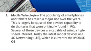 3. Mobile Technologies- The popularity of smartphones
and tablets has taken a major rise over the years.
This is largely because of the devices capability to
do the tasks that were originally found in PCs.
Several of these devices are capable of using a high-
speed internet. Today the latest model devices use
4G Networking (LTE), which is currently the MOBILE
OS
 