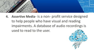 4. Assertive Media- is a non- profit service designed
to help people who have visual and reading
impairments. A database of audio recordings is
used to read to the user.
 