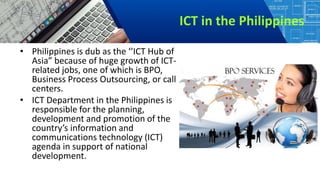 ICT in the Philippines
• Philippines is dub as the ‘’ICT Hub of
Asia” because of huge growth of ICT-
related jobs, one of which is BPO,
Business Process Outsourcing, or call
centers.
• ICT Department in the Philippines is
responsible for the planning,
development and promotion of the
country’s information and
communications technology (ICT)
agenda in support of national
development.
 