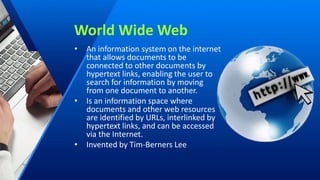 World Wide Web
• An information system on the internet
that allows documents to be
connected to other documents by
hypertext links, enabling the user to
search for information by moving
from one document to another.
• Is an information space where
documents and other web resources
are identified by URLs, interlinked by
hypertext links, and can be accessed
via the Internet.
• Invented by Tim-Berners Lee
 