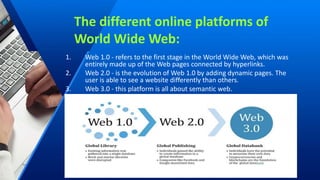 The different online platforms of
World Wide Web:
1. Web 1.0 - refers to the first stage in the World Wide Web, which was
entirely made up of the Web pages connected by hyperlinks.
2. Web 2.0 - is the evolution of Web 1.0 by adding dynamic pages. The
user is able to see a website differently than others.
3. Web 3.0 - this platform is all about semantic web.
 