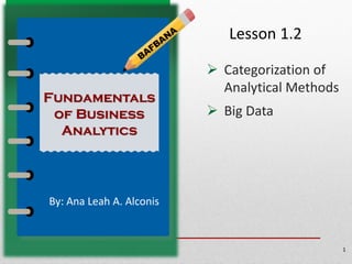 Lesson 1.2
➢ Categorization of
Analytical Methods
➢ Big Data
1
By: Ana Leah A. Alconis
Fundamentals
of Business
Analytics
 