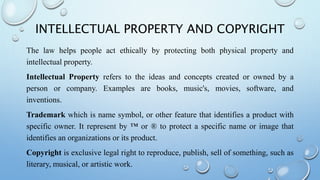 INTELLECTUAL PROPERTY AND COPYRIGHT
The law helps people act ethically by protecting both physical property and
intellectual property.
Intellectual Property refers to the ideas and concepts created or owned by a
person or company. Examples are books, music's, movies, software, and
inventions.
Trademark which is name symbol, or other feature that identifies a product with
specific owner. It represent by ™ or ® to protect a specific name or image that
identifies an organizations or its product.
Copyright is exclusive legal right to reproduce, publish, sell of something, such as
literary, musical, or artistic work.
 