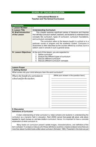 SCHOOL OF TEACHER EDUCATION
Instructional Module in
Teacher and The School Curriculum
Preliminaries
I. Lesson Number 1
II. Lesson Title Understanding Curriculum
III. Brief Introduction
of the Lesson
This chapter explores significant pieces of literature and theories
that will help curriculum workers, teachers, and students to understand basic
concepts like curriculum, types of curriculum, curriculum foundations,
and curriculum conceptions.
The curriculum refers to the lessons taught in a school or in a
particular course or program and the academic content. Curriculum in
dictionaries is often described as the courses offered by a school, but it is
seldom used in schools in such a general sense.
IV. Lesson Objectives At the end of this lesson, you are expected to:
1. Define curriculum
2. Analyze the different types of curriculum
3. Discuss different curriculum
4. Discuss different curriculum concepts
Lesson Proper
I. Getting Started
What comes into your mind whenyou hear the word curriculum?
Whatisthebenefitofa curriculumin
schoolandfortheteachers.
(Write your answer in the question here.)
___________________________________
___________________________________
___________________________________
___________________________________
___________________________________
___________________________________
___________________________________
___________________________________
___________________________________
___________________________________
___________________________________
___________________________________
___________________________________
___________________________________
II. Discussion
Definitions of Curriculum
A clear understanding of what curriculum is, helps scholars and students in understanding the
curriculum as a dynamic field in education. Reid (2006) opined that people talk about, write about,
legislate for, teach courses on, and take credits in curriculum; hence, it is important to have a concrete
explanation of what curriculum is.
Many books on curriculum present variotis images, characterizations, and definitions of the
term curriculum.To analyze or discuss all of these definitions would be a massive endeavor since there are
more than eleven hundred books written about curriculum (Schubert, 1980). Presented in this book are just
 