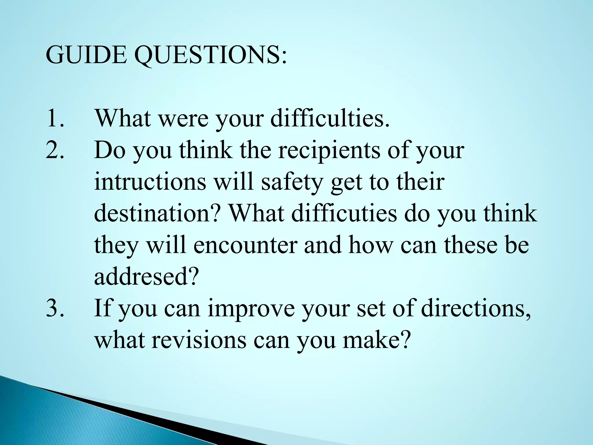 GUIDE QUESTIONS:
1. What were your difficulties.
2. Do you think the recipients of your
intructions will safety get to their
destination? What difficuties do you think
they will encounter and how can these be
addresed?
3. If you can improve your set of directions,
what revisions can you make?