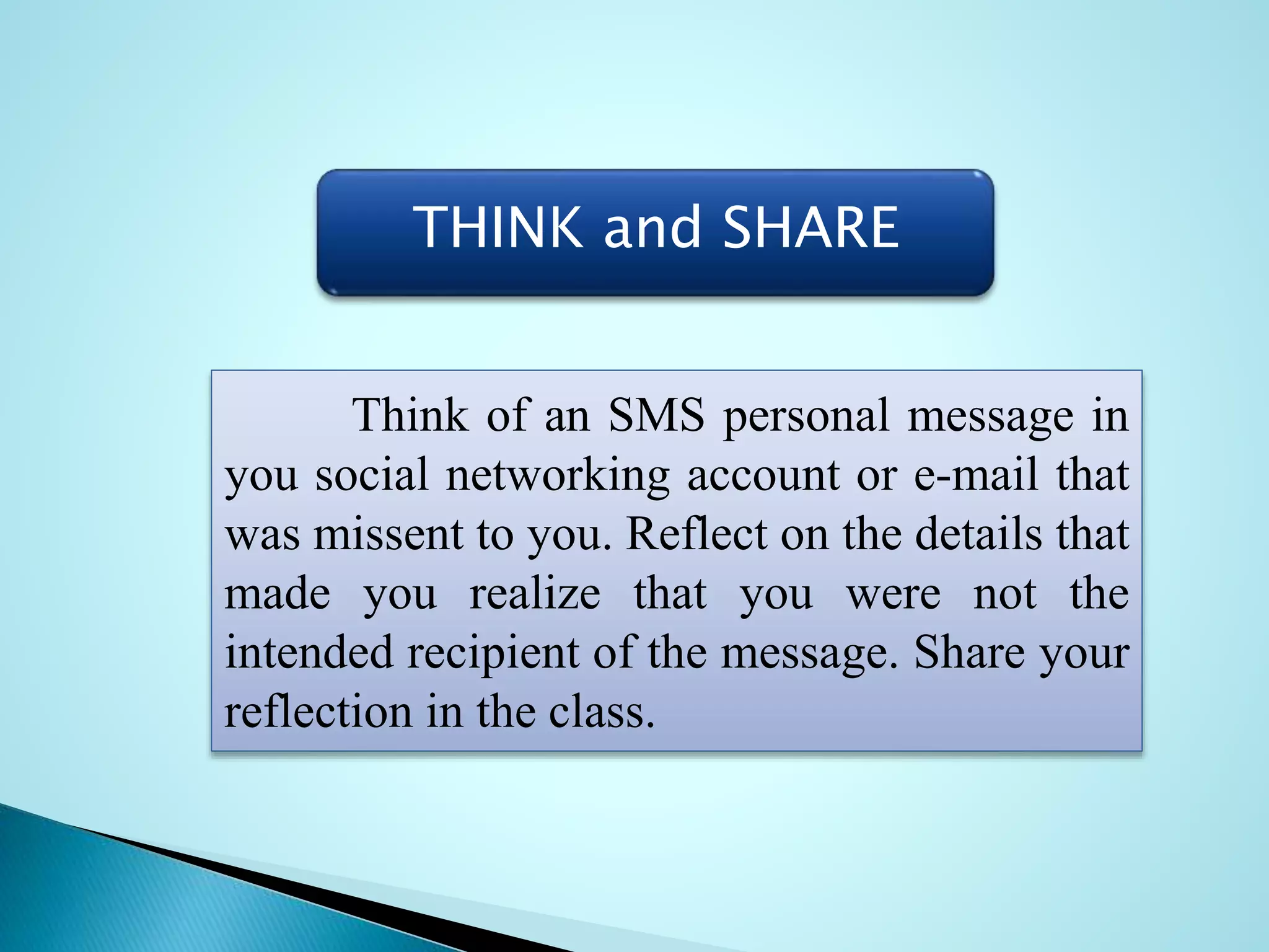THINK and SHARE
Think of an SMS personal message in
you social networking account or e-mail that
was missent to you. Reflect on the details that
made you realize that you were not the
intended recipient of the message. Share your
reflection in the class.