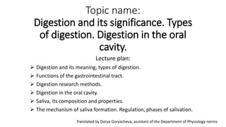 Topic name:
Digestion and its significance. Types
of digestion. Digestion in the oral
cavity.
Lecture plan:
 Digestion and its meaning, types of digestion.
 Functions of the gastrointestinal tract.
 Digestion research methods.
 Digestion in the oral cavity.
 Saliva, its composition and properties.
 The mechanism of saliva formation. Regulation, phases of salivation.
Translated by Darya Goryacheva, assistant of the Department of Physiology norms
 