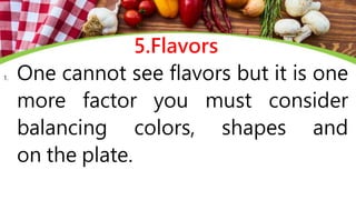 5.Flavors
1. One cannot see flavors but it is one
more factor you must consider
balancing colors, shapes and
on the plate.
 
