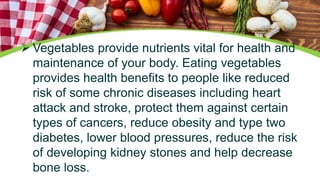  Vegetables provide nutrients vital for health and
maintenance of your body. Eating vegetables
provides health benefits to people like reduced
risk of some chronic diseases including heart
attack and stroke, protect them against certain
types of cancers, reduce obesity and type two
diabetes, lower blood pressures, reduce the risk
of developing kidney stones and help decrease
bone loss.
 