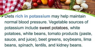 •
Diets rich in potassium may help maintain
normal blood pressure. Vegetable sources of
potassium include sweet potatoes, white
potatoes, white beans, tomato products (paste,
sauce, and juice), beet greens, soybeans, lima
beans, spinach, lentils, and kidney beans.
 
