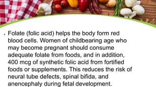  Folate (folic acid) helps the body form red
blood cells. Women of childbearing age who
may become pregnant should consume
adequate folate from foods, and in addition,
400 mcg of synthetic folic acid from fortified
foods or supplements. This reduces the risk of
neural tube defects, spinal bifida, and
anencephaly during fetal development.
 