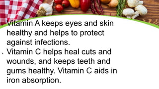  Vitamin A keeps eyes and skin
healthy and helps to protect
against infections.
 Vitamin C helps heal cuts and
wounds, and keeps teeth and
gums healthy. Vitamin C aids in
iron absorption.
 