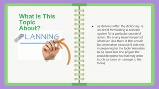 ● as defined within the dictionary, is
an act of formulating a selected
system for a particular course of
action. It's a very essential part of
whatever task there is that should
be undertaken because it aids one
in preparing for the tools/ materials
to be used, lets one project the
possible scenarios that may arise
(such as loose or damage to the
tools).
What Is This
Topic
About?
 
