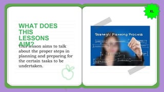 This lesson aims to talk
about the proper steps in
planning and preparing for
the certain tasks to be
undertaken.
WHAT DOES
THIS
LESSONS
AIM?
XL
 