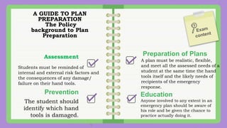 A GUIDE TO PLAN
PREPARATION
The Policy
background to Plan
Preparation
Assessment
Students must be reminded of
internal and external risk factors and
the consequences of any damage/
failure on their hand tools.
Preparation of Plans
A plan must be realistic, flexible,
and meet all the assessed needs of a
student at the same time the hand
tools itself and the likely needs of
recipients of the emergency
response.
Prevention
The student should
identify which hand
tools is damaged.
Education
Anyone involved to any extent in an
emergency plan should be aware of
his role and be given the chance to
practice actually doing it.
 