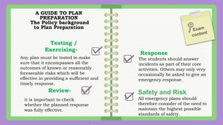 A GUIDE TO PLAN
PREPARATION
The Policy background
to Plan Preparation
Testing /
Exercising-
Any plan must be tested to make
sure that it encompasses all the
outcomes of known or reasonably
foreseeable risks which will be
effective in providing a sufficient and
timely response.
Response
The students should answer
incidents as part of their core
activities. Others may only very
occasionally be asked to give an
emergency response.
Review-
it is important to check
whether the planned response
was fully effective.
Safety and Risk
All emergency plans should
therefore consider of the need to
maintain the highest possible
standards of safety.
 