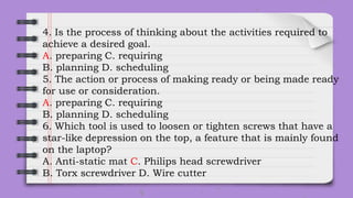 4. Is the process of thinking about the activities required to
achieve a desired goal.
A. preparing C. requiring
B. planning D. scheduling
5. The action or process of making ready or being made ready
for use or consideration.
A. preparing C. requiring
B. planning D. scheduling
6. Which tool is used to loosen or tighten screws that have a
star-like depression on the top, a feature that is mainly found
on the laptop?
A. Anti-static mat C. Philips head screwdriver
B. Torx screwdriver D. Wire cutter
 