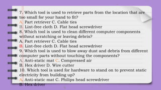 7. Which tool is used to retrieve parts from the location that are
too small for your hand to fit?
A. Part retriever C. Cable ties
B. Lint-free cloth D. Flat head screwdriver
8. Which tool is used to clean different computer components
without scratching or leaving debris?
A. Part retriever C. Cable ties
B. Lint-free cloth D. Flat head screwdriver
9. Which tool is used to blow away dust and debris from different
computer parts without touching the components?
A. Anti-static mat C. Compressed air
B. Hex driver D. Wire cutter
10. Which tool is used for hardware to stand on to prevent static
electricity from building up?
A. Anti-static mat C. Philips head screwdriver
B. Hex driver
 