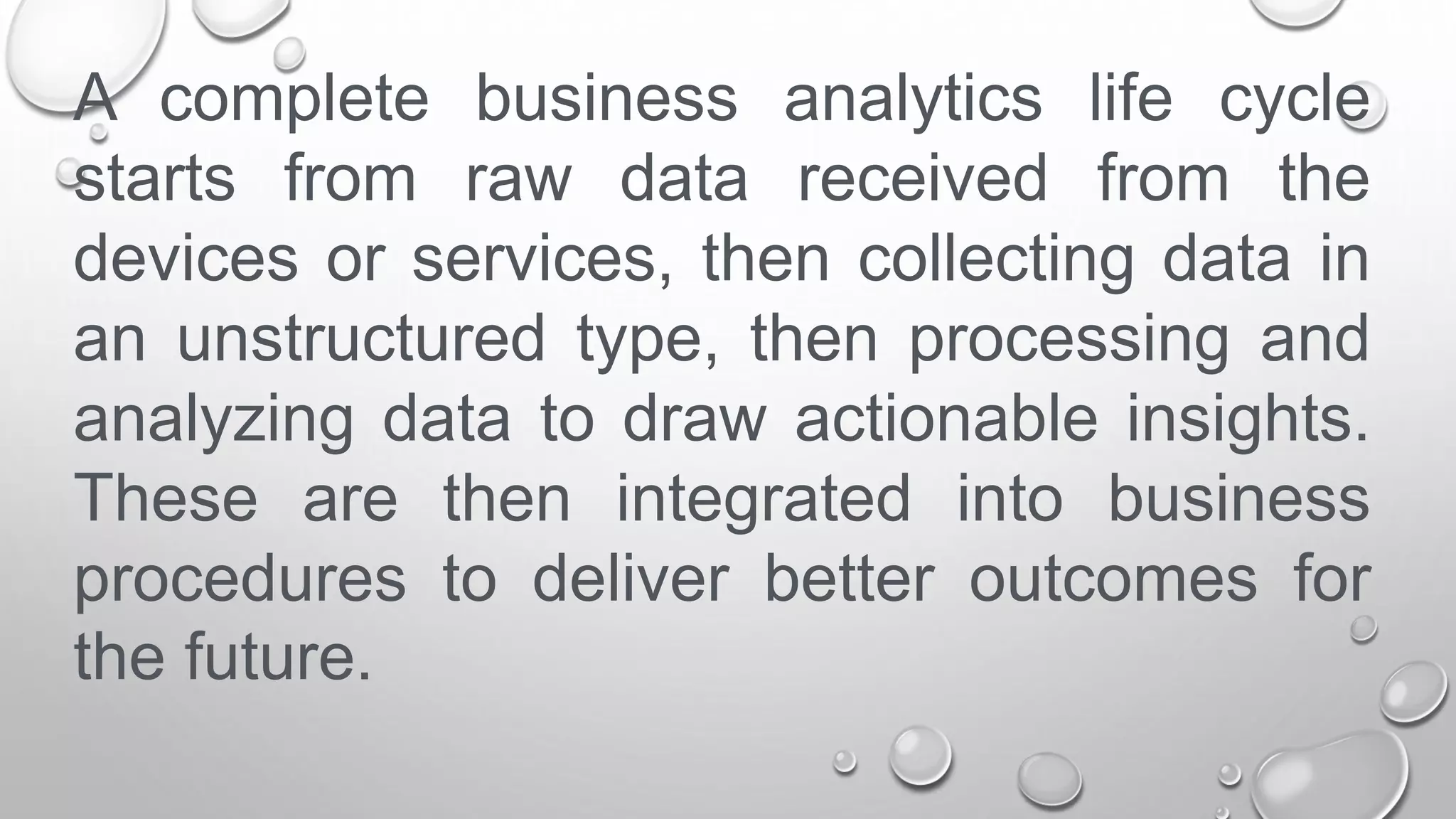 A complete business analytics life cycle
starts from raw data received from the
devices or services, then collecting data in
an unstructured type, then processing and
analyzing data to draw actionable insights.
These are then integrated into business
procedures to deliver better outcomes for
the future.
 