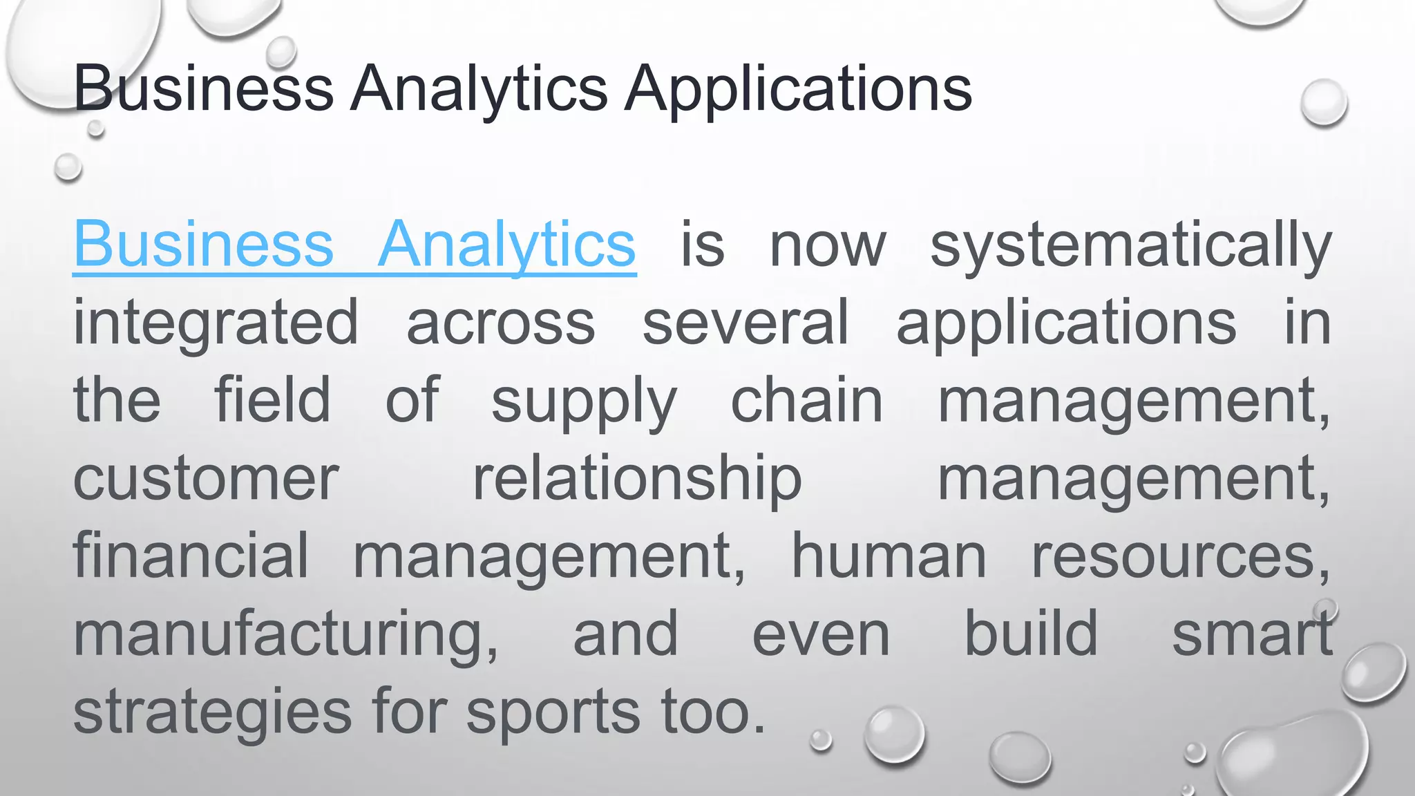 Business Analytics Applications
Business Analytics is now systematically
integrated across several applications in
the field of supply chain management,
customer relationship management,
financial management, human resources,
manufacturing, and even build smart
strategies for sports too.
 