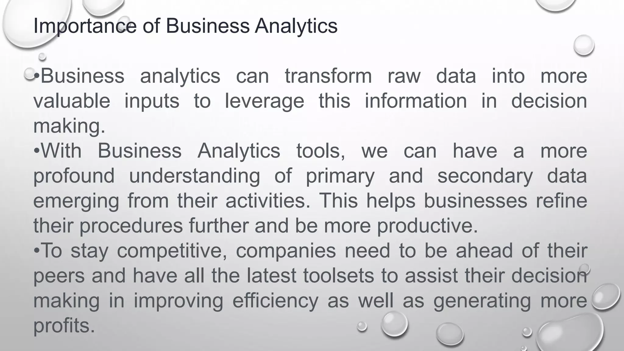 Importance of Business Analytics
•Business analytics can transform raw data into more
valuable inputs to leverage this information in decision
making.
•With Business Analytics tools, we can have a more
profound understanding of primary and secondary data
emerging from their activities. This helps businesses refine
their procedures further and be more productive.
•To stay competitive, companies need to be ahead of their
peers and have all the latest toolsets to assist their decision
making in improving efficiency as well as generating more
profits.
 