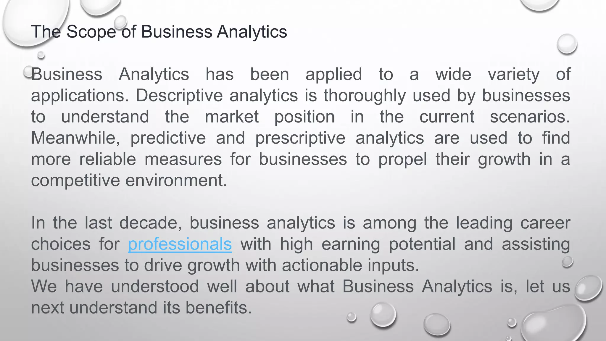 The Scope of Business Analytics
Business Analytics has been applied to a wide variety of
applications. Descriptive analytics is thoroughly used by businesses
to understand the market position in the current scenarios.
Meanwhile, predictive and prescriptive analytics are used to find
more reliable measures for businesses to propel their growth in a
competitive environment.
In the last decade, business analytics is among the leading career
choices for professionals with high earning potential and assisting
businesses to drive growth with actionable inputs.
We have understood well about what Business Analytics is, let us
next understand its benefits.
 