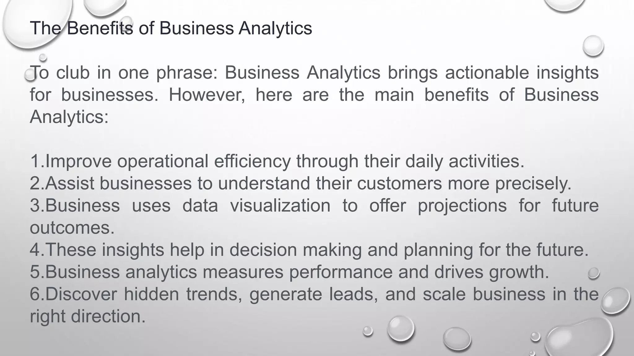 The Benefits of Business Analytics
To club in one phrase: Business Analytics brings actionable insights
for businesses. However, here are the main benefits of Business
Analytics:
1.Improve operational efficiency through their daily activities.
2.Assist businesses to understand their customers more precisely.
3.Business uses data visualization to offer projections for future
outcomes.
4.These insights help in decision making and planning for the future.
5.Business analytics measures performance and drives growth.
6.Discover hidden trends, generate leads, and scale business in the
right direction.
 