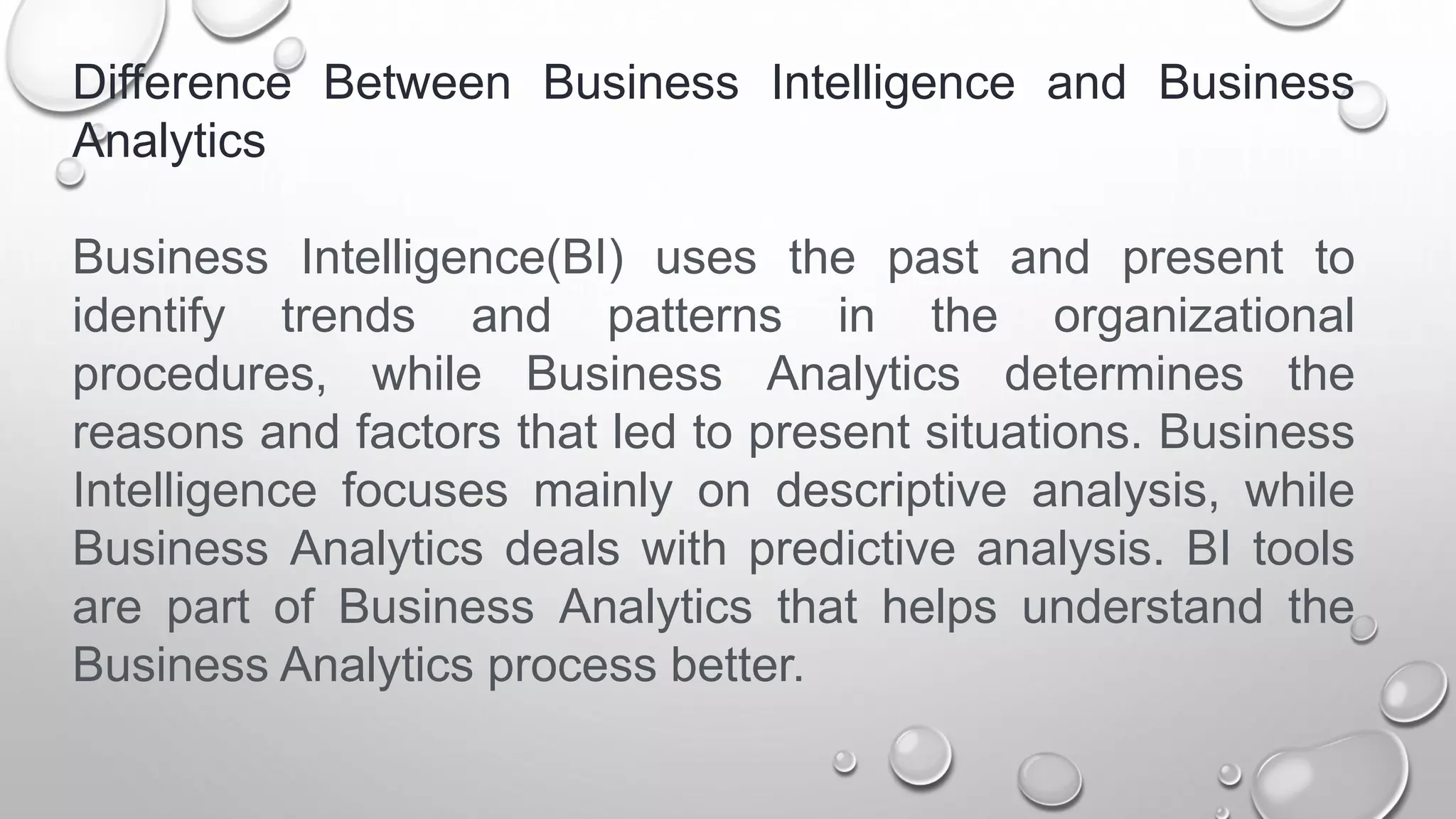 Difference Between Business Intelligence and Business
Analytics
Business Intelligence(BI) uses the past and present to
identify trends and patterns in the organizational
procedures, while Business Analytics determines the
reasons and factors that led to present situations. Business
Intelligence focuses mainly on descriptive analysis, while
Business Analytics deals with predictive analysis. BI tools
are part of Business Analytics that helps understand the
Business Analytics process better.
 