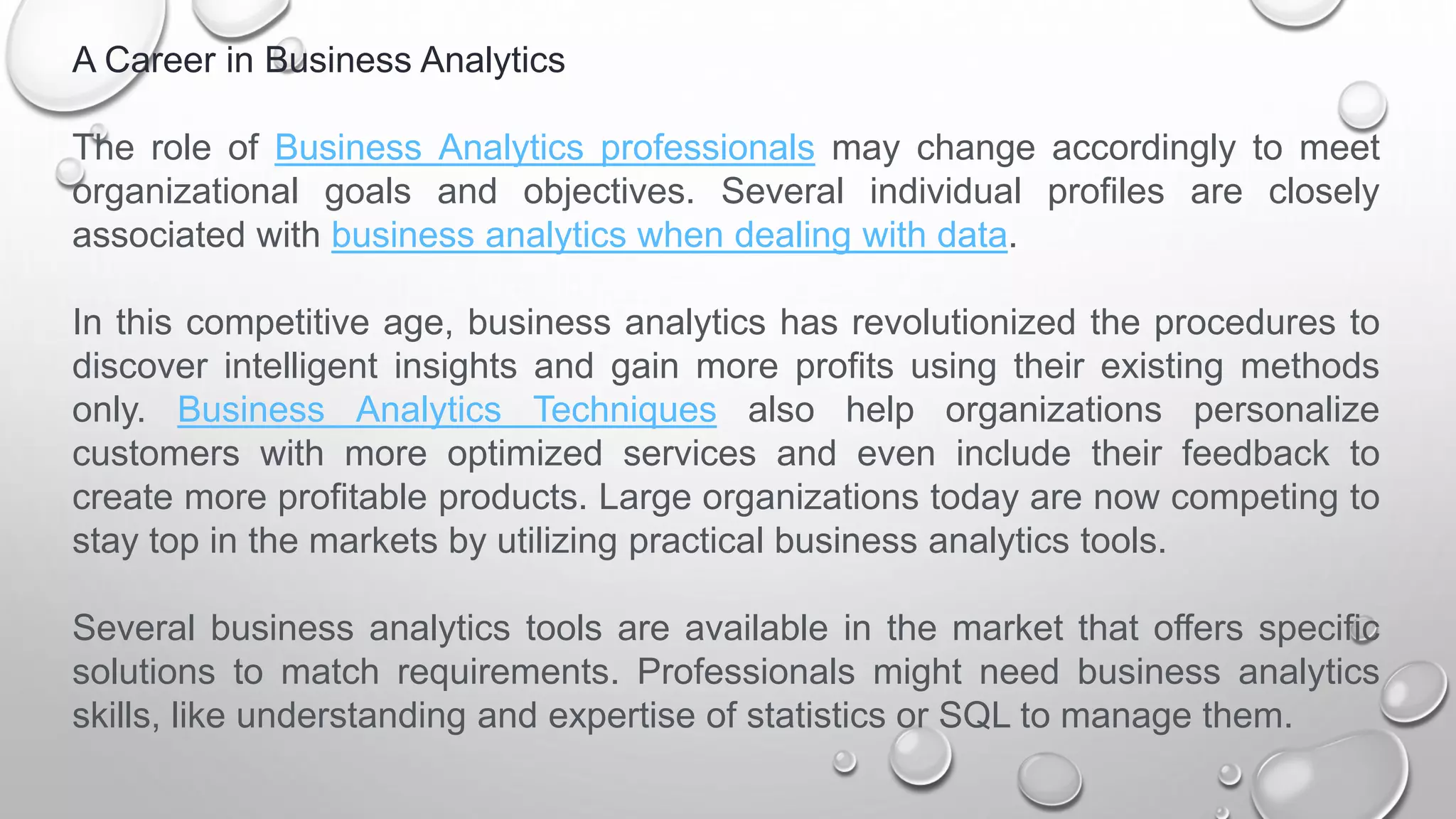 A Career in Business Analytics
The role of Business Analytics professionals may change accordingly to meet
organizational goals and objectives. Several individual profiles are closely
associated with business analytics when dealing with data.
In this competitive age, business analytics has revolutionized the procedures to
discover intelligent insights and gain more profits using their existing methods
only. Business Analytics Techniques also help organizations personalize
customers with more optimized services and even include their feedback to
create more profitable products. Large organizations today are now competing to
stay top in the markets by utilizing practical business analytics tools.
Several business analytics tools are available in the market that offers specific
solutions to match requirements. Professionals might need business analytics
skills, like understanding and expertise of statistics or SQL to manage them.
 