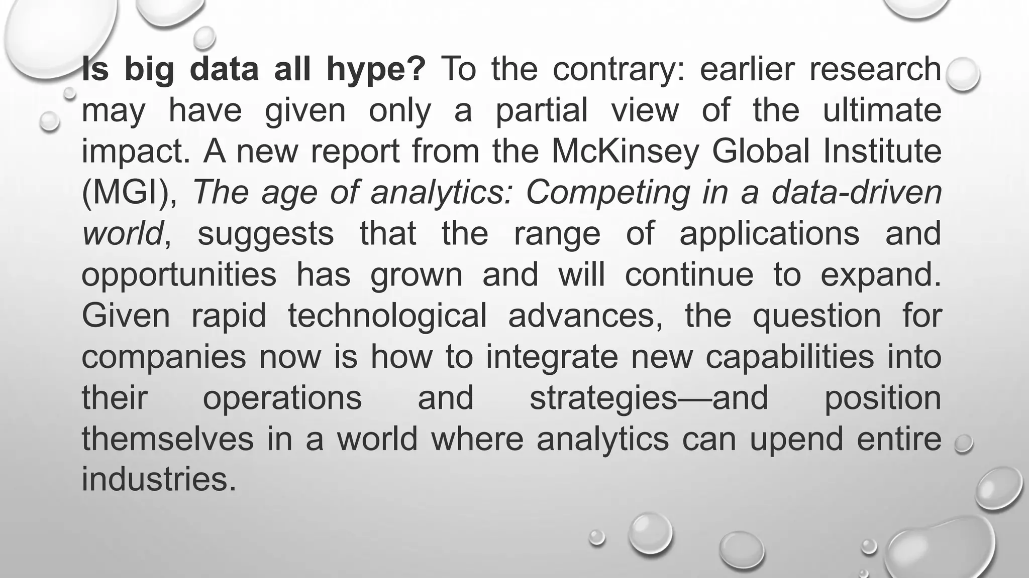 Is big data all hype? To the contrary: earlier research
may have given only a partial view of the ultimate
impact. A new report from the McKinsey Global Institute
(MGI), The age of analytics: Competing in a data-driven
world, suggests that the range of applications and
opportunities has grown and will continue to expand.
Given rapid technological advances, the question for
companies now is how to integrate new capabilities into
their operations and strategies—and position
themselves in a world where analytics can upend entire
industries.
 