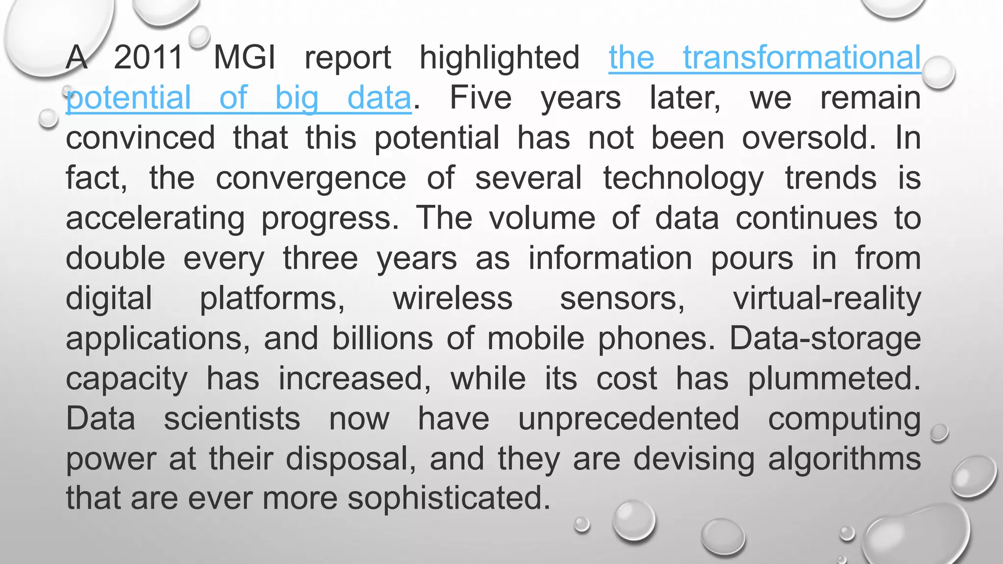 A 2011 MGI report highlighted the transformational
potential of big data. Five years later, we remain
convinced that this potential has not been oversold. In
fact, the convergence of several technology trends is
accelerating progress. The volume of data continues to
double every three years as information pours in from
digital platforms, wireless sensors, virtual-reality
applications, and billions of mobile phones. Data-storage
capacity has increased, while its cost has plummeted.
Data scientists now have unprecedented computing
power at their disposal, and they are devising algorithms
that are ever more sophisticated.
 