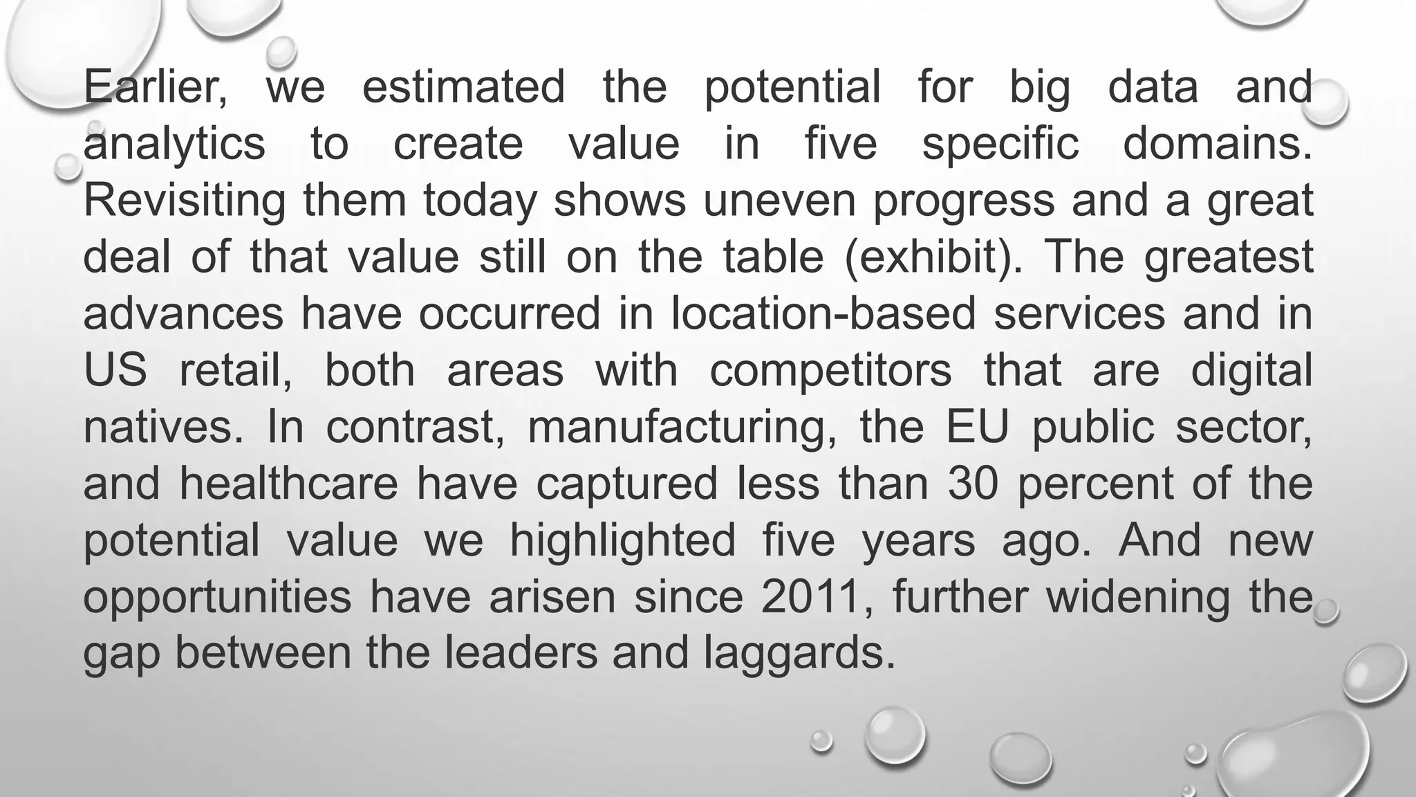 Earlier, we estimated the potential for big data and
analytics to create value in five specific domains.
Revisiting them today shows uneven progress and a great
deal of that value still on the table (exhibit). The greatest
advances have occurred in location-based services and in
US retail, both areas with competitors that are digital
natives. In contrast, manufacturing, the EU public sector,
and healthcare have captured less than 30 percent of the
potential value we highlighted five years ago. And new
opportunities have arisen since 2011, further widening the
gap between the leaders and laggards.
 
