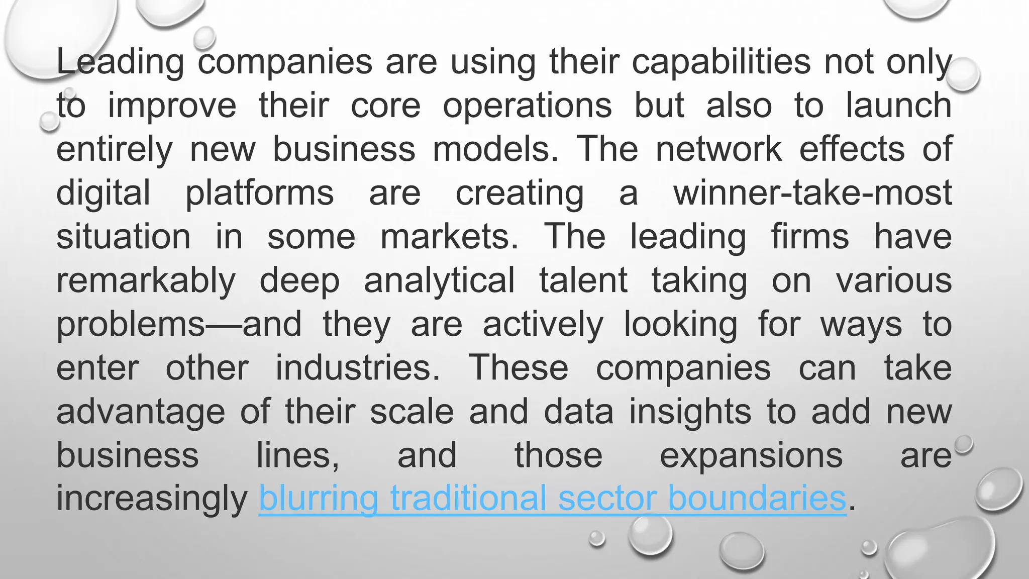 Leading companies are using their capabilities not only
to improve their core operations but also to launch
entirely new business models. The network effects of
digital platforms are creating a winner-take-most
situation in some markets. The leading firms have
remarkably deep analytical talent taking on various
problems—and they are actively looking for ways to
enter other industries. These companies can take
advantage of their scale and data insights to add new
business lines, and those expansions are
increasingly blurring traditional sector boundaries.
 