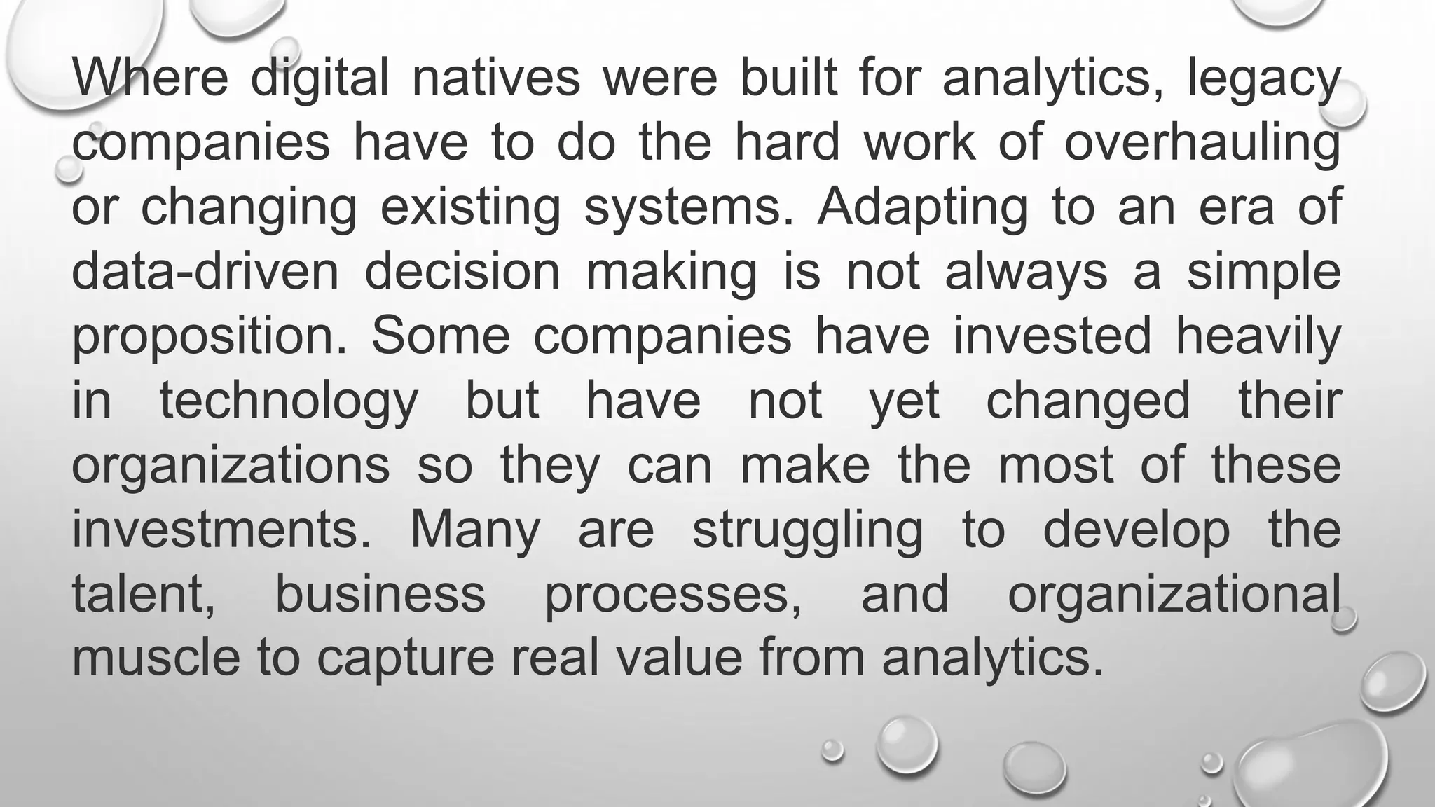 Where digital natives were built for analytics, legacy
companies have to do the hard work of overhauling
or changing existing systems. Adapting to an era of
data-driven decision making is not always a simple
proposition. Some companies have invested heavily
in technology but have not yet changed their
organizations so they can make the most of these
investments. Many are struggling to develop the
talent, business processes, and organizational
muscle to capture real value from analytics.
 