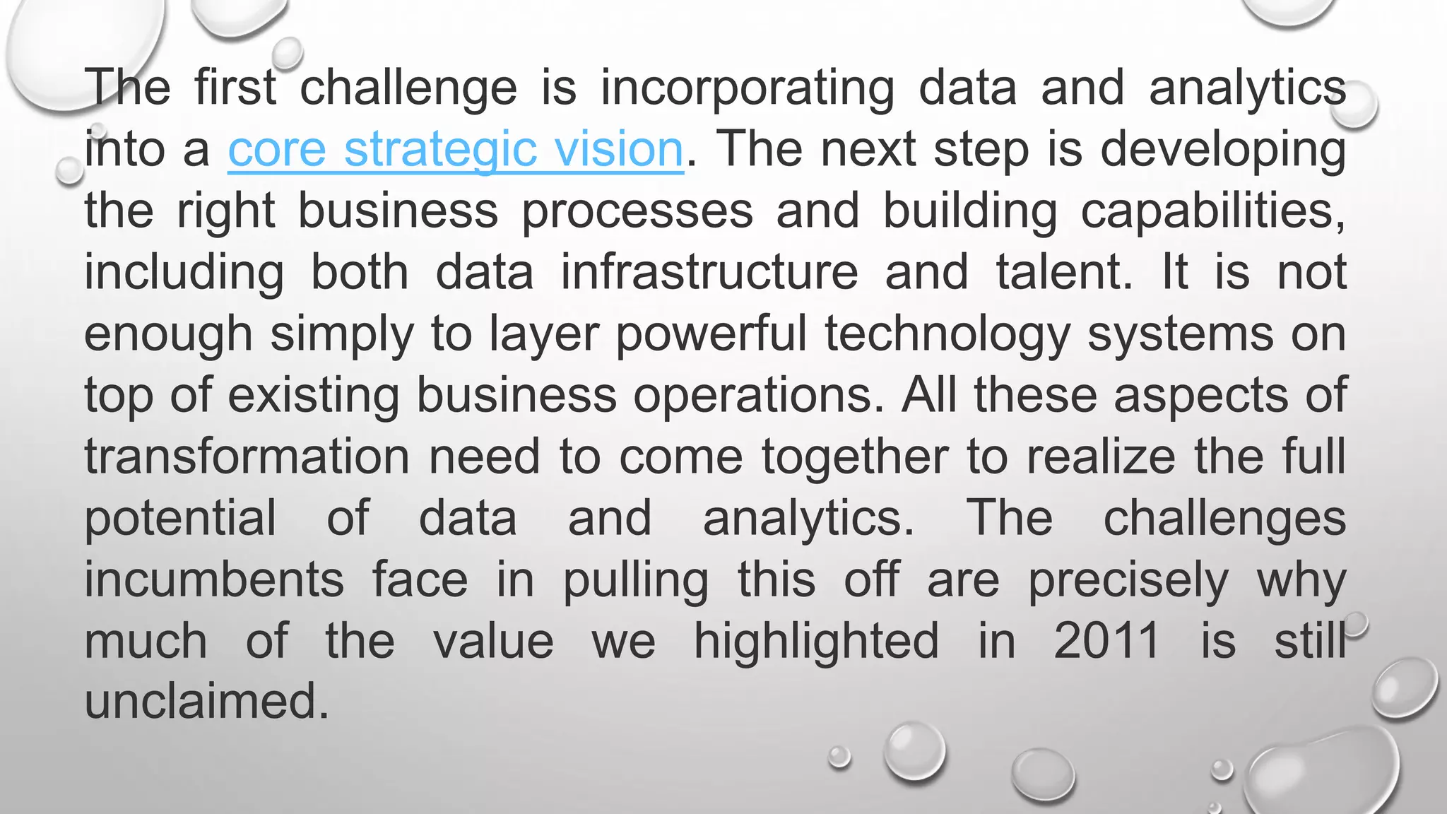 The first challenge is incorporating data and analytics
into a core strategic vision. The next step is developing
the right business processes and building capabilities,
including both data infrastructure and talent. It is not
enough simply to layer powerful technology systems on
top of existing business operations. All these aspects of
transformation need to come together to realize the full
potential of data and analytics. The challenges
incumbents face in pulling this off are precisely why
much of the value we highlighted in 2011 is still
unclaimed.
 