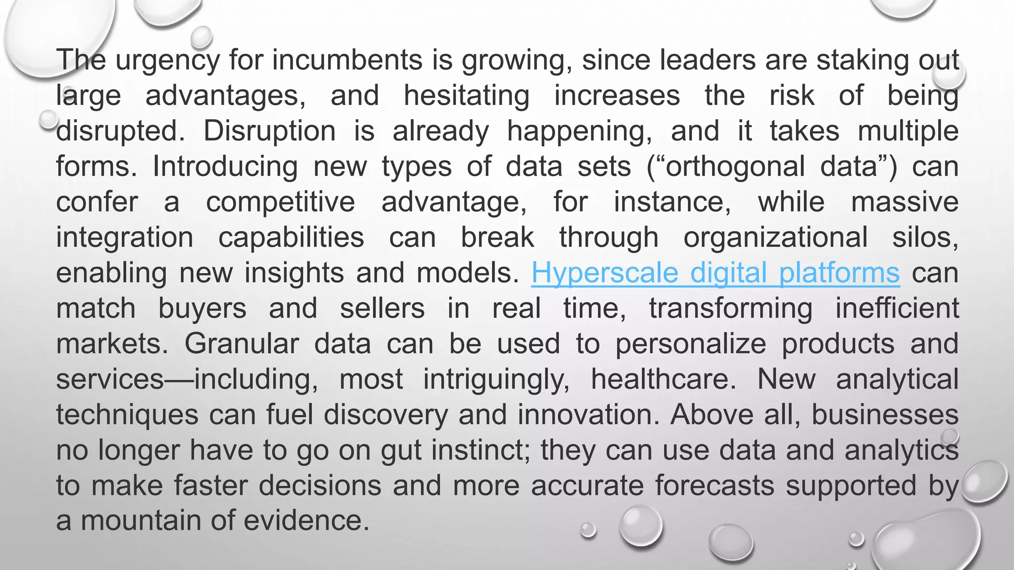 The urgency for incumbents is growing, since leaders are staking out
large advantages, and hesitating increases the risk of being
disrupted. Disruption is already happening, and it takes multiple
forms. Introducing new types of data sets (“orthogonal data”) can
confer a competitive advantage, for instance, while massive
integration capabilities can break through organizational silos,
enabling new insights and models. Hyperscale digital platforms can
match buyers and sellers in real time, transforming inefficient
markets. Granular data can be used to personalize products and
services—including, most intriguingly, healthcare. New analytical
techniques can fuel discovery and innovation. Above all, businesses
no longer have to go on gut instinct; they can use data and analytics
to make faster decisions and more accurate forecasts supported by
a mountain of evidence.
 