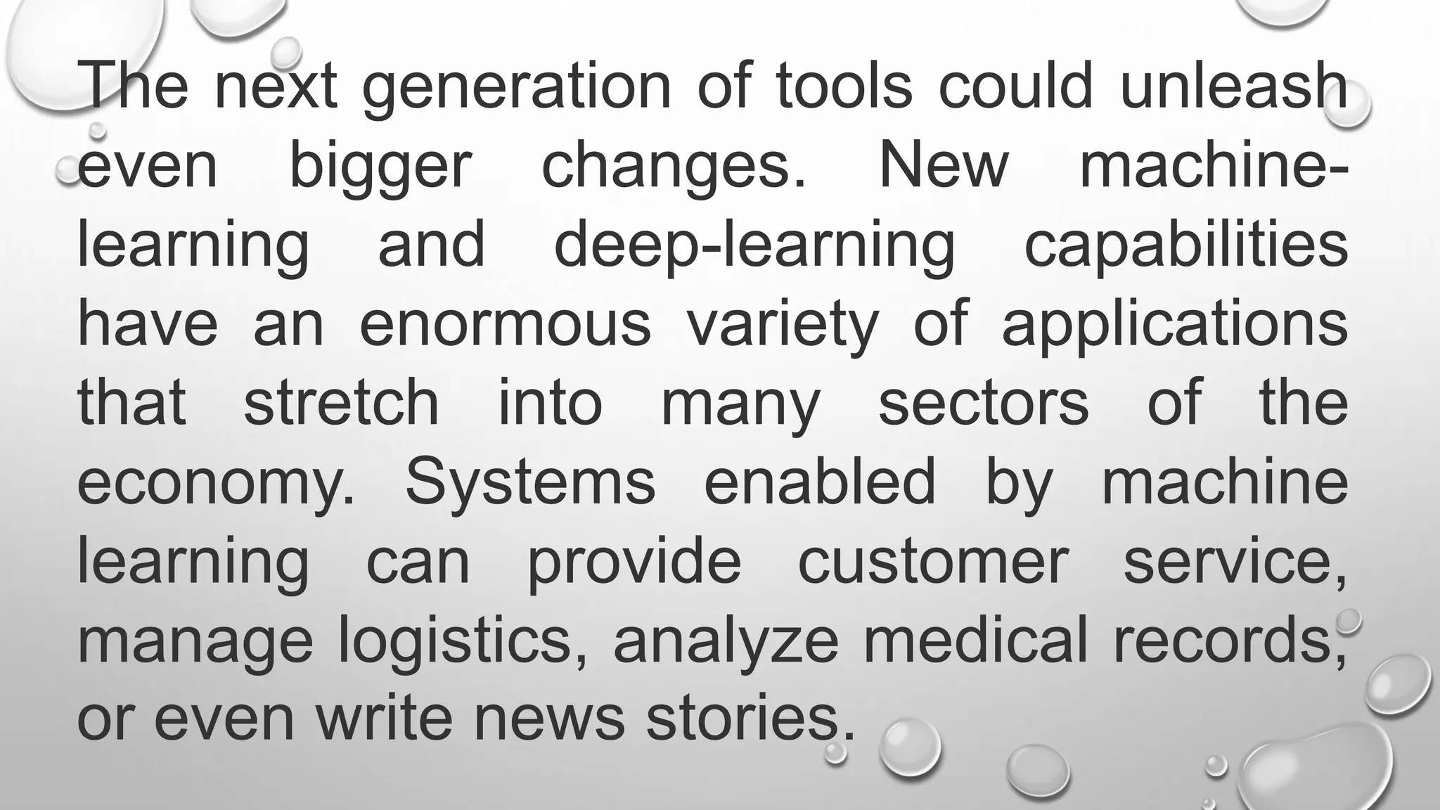 The next generation of tools could unleash
even bigger changes. New machine-
learning and deep-learning capabilities
have an enormous variety of applications
that stretch into many sectors of the
economy. Systems enabled by machine
learning can provide customer service,
manage logistics, analyze medical records,
or even write news stories.
 