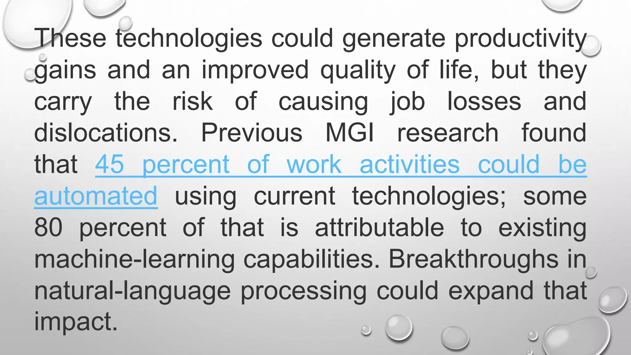 These technologies could generate productivity
gains and an improved quality of life, but they
carry the risk of causing job losses and
dislocations. Previous MGI research found
that 45 percent of work activities could be
automated using current technologies; some
80 percent of that is attributable to existing
machine-learning capabilities. Breakthroughs in
natural-language processing could expand that
impact.
 