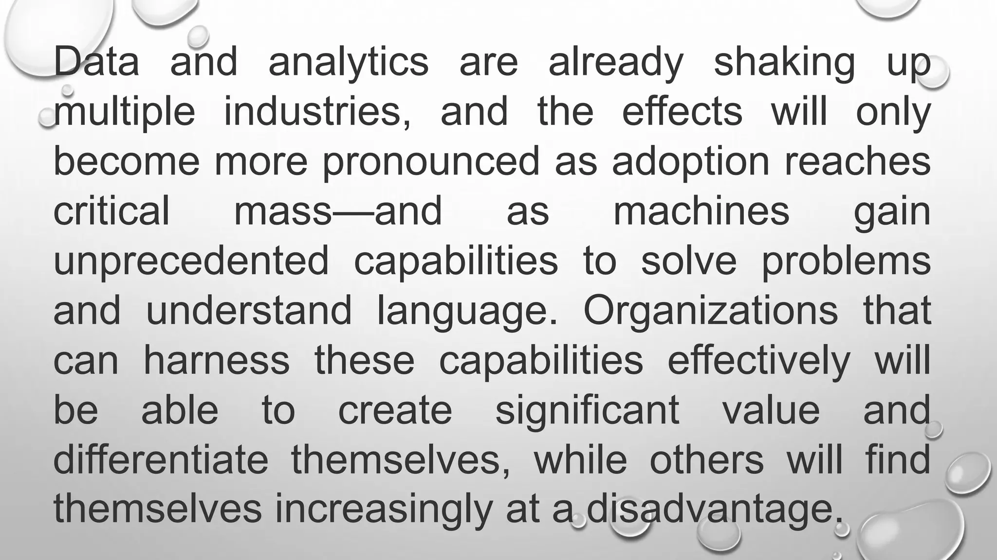 Data and analytics are already shaking up
multiple industries, and the effects will only
become more pronounced as adoption reaches
critical mass—and as machines gain
unprecedented capabilities to solve problems
and understand language. Organizations that
can harness these capabilities effectively will
be able to create significant value and
differentiate themselves, while others will find
themselves increasingly at a disadvantage.
 