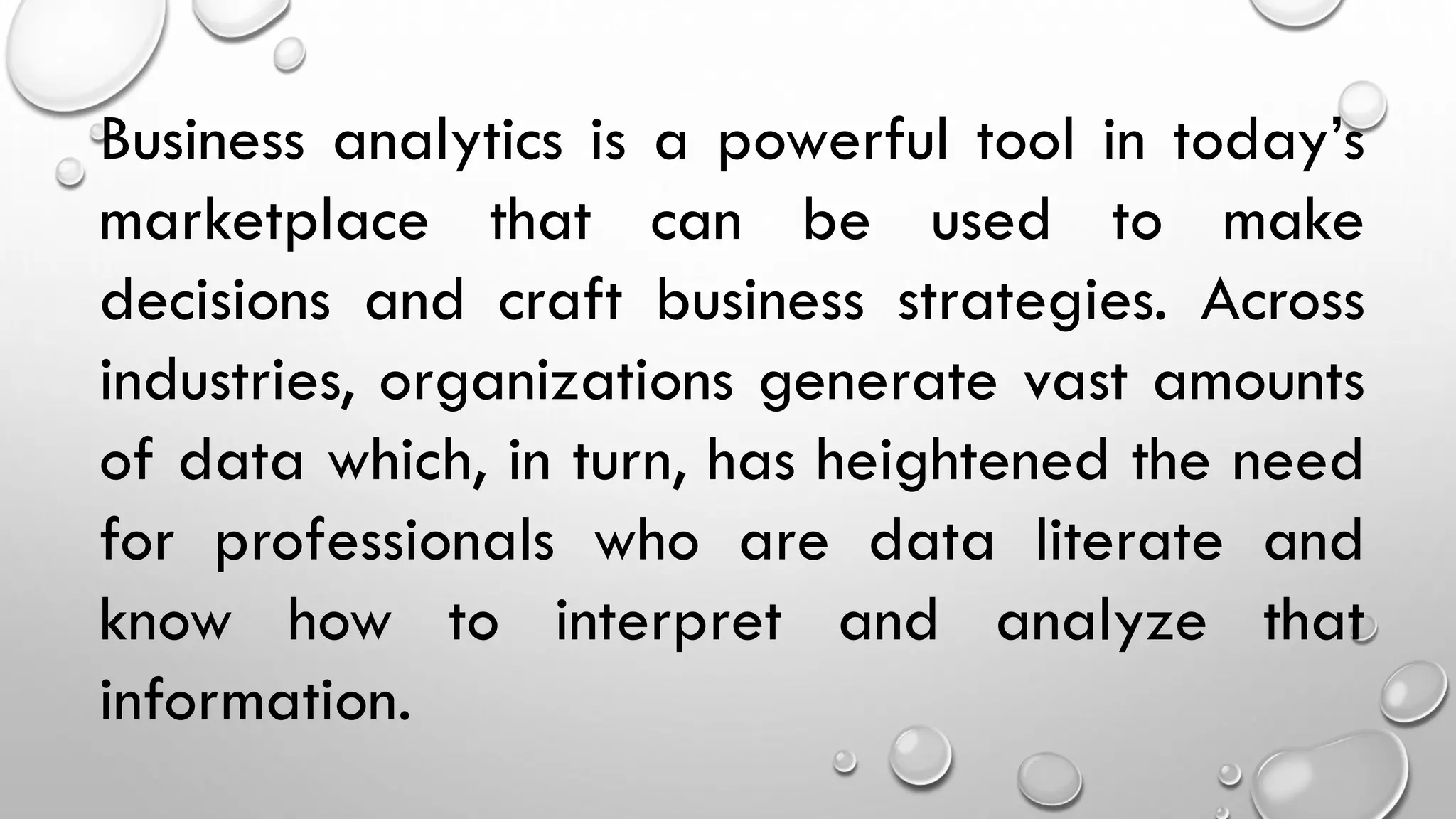 Business analytics is a powerful tool in today’s
marketplace that can be used to make
decisions and craft business strategies. Across
industries, organizations generate vast amounts
of data which, in turn, has heightened the need
for professionals who are data literate and
know how to interpret and analyze that
information.
 