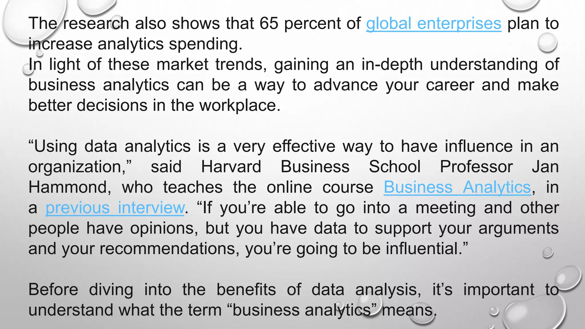 The research also shows that 65 percent of global enterprises plan to
increase analytics spending.
In light of these market trends, gaining an in-depth understanding of
business analytics can be a way to advance your career and make
better decisions in the workplace.
“Using data analytics is a very effective way to have influence in an
organization,” said Harvard Business School Professor Jan
Hammond, who teaches the online course Business Analytics, in
a previous interview. “If you’re able to go into a meeting and other
people have opinions, but you have data to support your arguments
and your recommendations, you’re going to be influential.”
Before diving into the benefits of data analysis, it’s important to
understand what the term “business analytics” means.
 