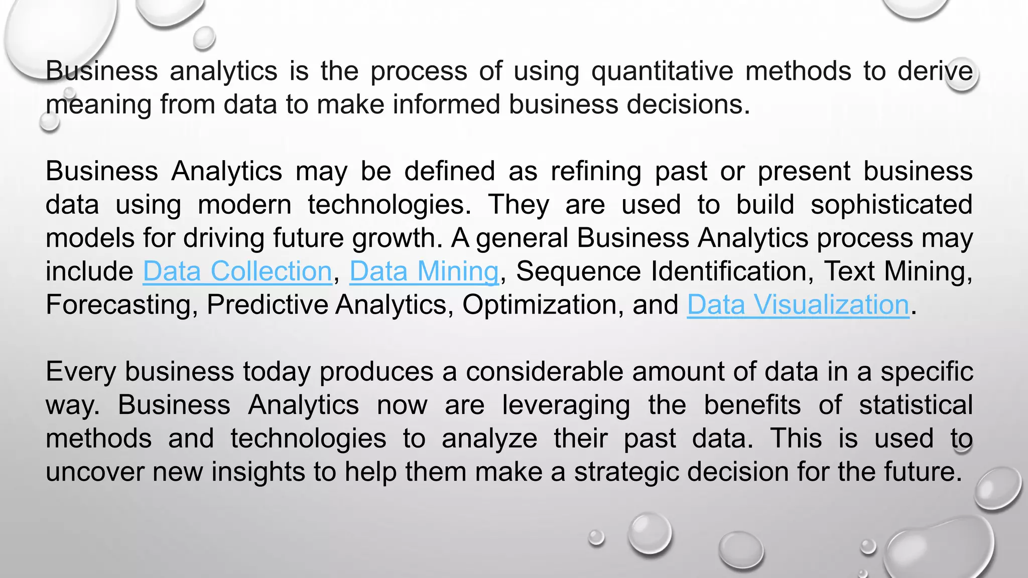 Business analytics is the process of using quantitative methods to derive
meaning from data to make informed business decisions.
Business Analytics may be defined as refining past or present business
data using modern technologies. They are used to build sophisticated
models for driving future growth. A general Business Analytics process may
include Data Collection, Data Mining, Sequence Identification, Text Mining,
Forecasting, Predictive Analytics, Optimization, and Data Visualization.
Every business today produces a considerable amount of data in a specific
way. Business Analytics now are leveraging the benefits of statistical
methods and technologies to analyze their past data. This is used to
uncover new insights to help them make a strategic decision for the future.
 