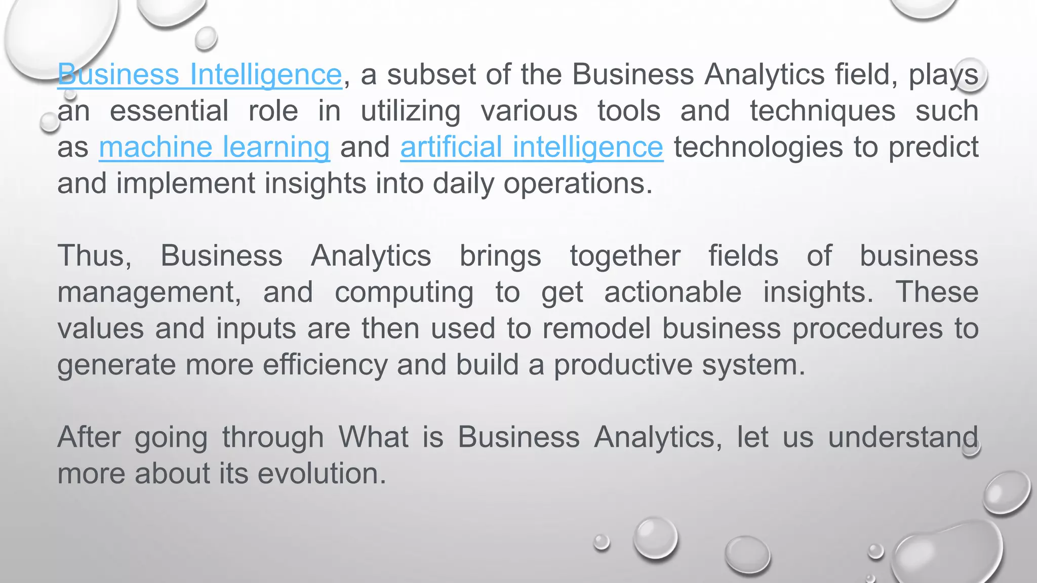 Business Intelligence, a subset of the Business Analytics field, plays
an essential role in utilizing various tools and techniques such
as machine learning and artificial intelligence technologies to predict
and implement insights into daily operations.
Thus, Business Analytics brings together fields of business
management, and computing to get actionable insights. These
values and inputs are then used to remodel business procedures to
generate more efficiency and build a productive system.
After going through What is Business Analytics, let us understand
more about its evolution.
 