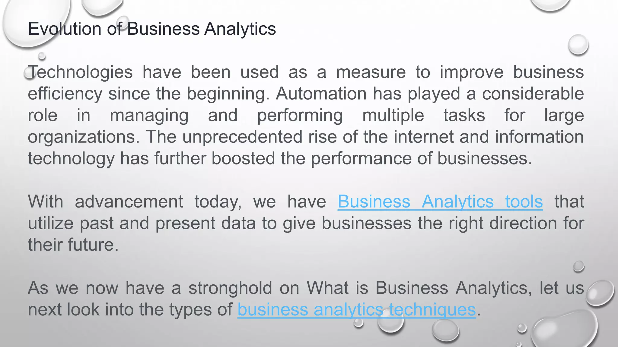 Evolution of Business Analytics
Technologies have been used as a measure to improve business
efficiency since the beginning. Automation has played a considerable
role in managing and performing multiple tasks for large
organizations. The unprecedented rise of the internet and information
technology has further boosted the performance of businesses.
With advancement today, we have Business Analytics tools that
utilize past and present data to give businesses the right direction for
their future.
As we now have a stronghold on What is Business Analytics, let us
next look into the types of business analytics techniques.
 