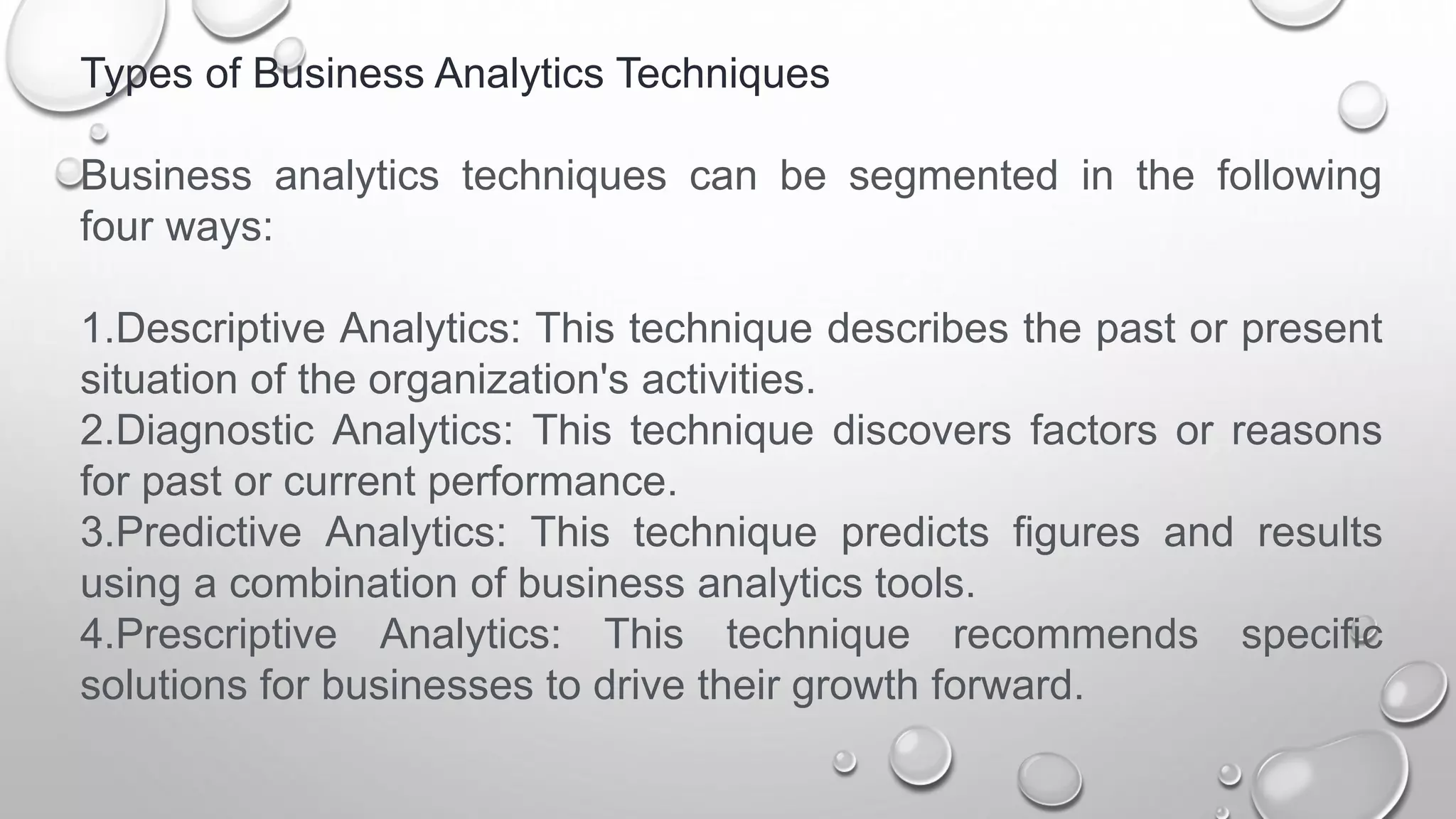 Types of Business Analytics Techniques
Business analytics techniques can be segmented in the following
four ways:
1.Descriptive Analytics: This technique describes the past or present
situation of the organization's activities.
2.Diagnostic Analytics: This technique discovers factors or reasons
for past or current performance.
3.Predictive Analytics: This technique predicts figures and results
using a combination of business analytics tools.
4.Prescriptive Analytics: This technique recommends specific
solutions for businesses to drive their growth forward.
 
