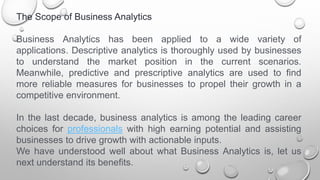 The Scope of Business Analytics
Business Analytics has been applied to a wide variety of
applications. Descriptive analytics is thoroughly used by businesses
to understand the market position in the current scenarios.
Meanwhile, predictive and prescriptive analytics are used to find
more reliable measures for businesses to propel their growth in a
competitive environment.
In the last decade, business analytics is among the leading career
choices for professionals with high earning potential and assisting
businesses to drive growth with actionable inputs.
We have understood well about what Business Analytics is, let us
next understand its benefits.
 
