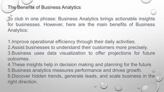 The Benefits of Business Analytics
To club in one phrase: Business Analytics brings actionable insights
for businesses. However, here are the main benefits of Business
Analytics:
1.Improve operational efficiency through their daily activities.
2.Assist businesses to understand their customers more precisely.
3.Business uses data visualization to offer projections for future
outcomes.
4.These insights help in decision making and planning for the future.
5.Business analytics measures performance and drives growth.
6.Discover hidden trends, generate leads, and scale business in the
right direction.
 