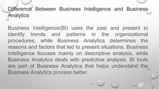 Difference Between Business Intelligence and Business
Analytics
Business Intelligence(BI) uses the past and present to
identify trends and patterns in the organizational
procedures, while Business Analytics determines the
reasons and factors that led to present situations. Business
Intelligence focuses mainly on descriptive analysis, while
Business Analytics deals with predictive analysis. BI tools
are part of Business Analytics that helps understand the
Business Analytics process better.
 